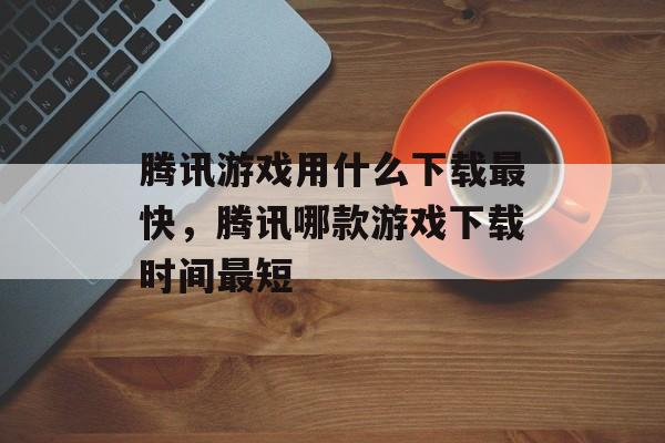 腾讯游戏用什么下载最快，腾讯哪款游戏下载时间最短
