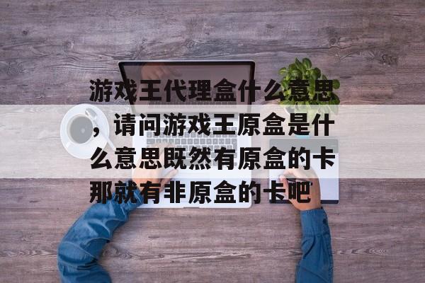 游戏王代理盒什么意思,请问游戏王原盒是什么意思既然有原盒的卡那就有非原盒的卡吧 游戏王代理盒什么意思,请问游戏王原盒是什么意思既然有原盒的卡那就有非原盒的卡吧