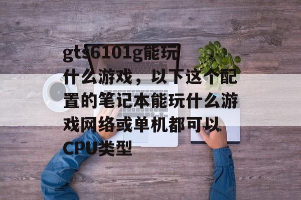 gts6101g能玩什么游戏,以下这个配置的笔记本能玩什么游戏网络或单机都可以 CPU类型 gts6101g能玩什么游戏,以下这个配置的笔记本能玩什么游戏网络或单机都可以 CPU类型