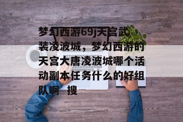 梦幻西游69j天宫武装凌波城,梦幻西游的天宫大唐凌波城哪个活动副本任务什么的好组队啊 搜 梦幻西游69j天宫武装凌波城,梦幻西游的天宫大唐凌波城哪个活动副本任务什么的好组队啊 搜