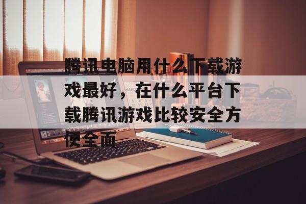 腾讯电脑用什么下载游戏最好,在什么平台下载腾讯游戏比较安全方便全面 腾讯电脑用什么下载游戏最好,在什么平台下载腾讯游戏比较安全方便全面