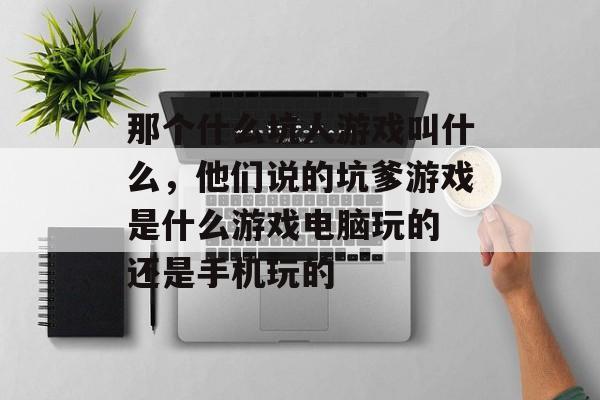 那个什么坑人游戏叫什么,他们说的坑爹游戏是什么游戏电脑玩的 还是手机玩的 那个什么坑人游戏叫什么,他们说的坑爹游戏是什么游戏电脑玩的 还是手机玩的