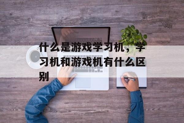 什么是游戏学习机,学习机和游戏机有什么区别 什么是游戏学习机,学习机和游戏机有什么区别