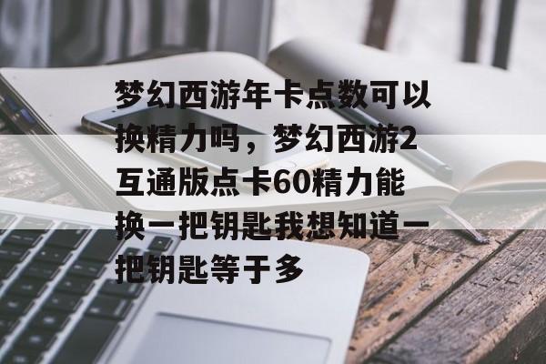 梦幻西游年卡点数可以换精力吗,梦幻西游2互通版点卡60精力能换一把钥匙我想知道一把钥匙等于多 梦幻西游年卡点数可以换精力吗,梦幻西游2互通版点卡60精力能换一把钥匙我想知道一把钥匙等于多