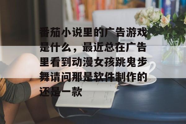 番茄小说里的广告游戏是什么，最近总在广告里看到动漫女孩跳鬼步舞请问那是软件制作的还是一款