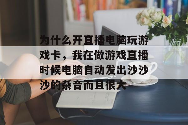为什么开直播电脑玩游戏卡，我在做游戏直播时候电脑自动发出沙沙沙的杂音而且很大