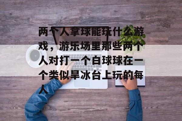 两个人拿球能玩什么游戏,游乐场里那些两个人对打一个白球球在一个类似旱冰台上玩的每人 两个人拿球能玩什么游戏,游乐场里那些两个人对打一个白球球在一个类似旱冰台上玩的每人