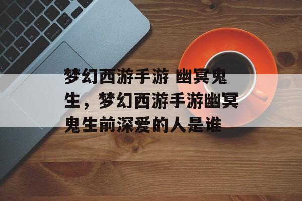 梦幻西游手游 幽冥鬼生,梦幻西游手游幽冥鬼生前深爱的人是谁 梦幻西游手游 幽冥鬼生,梦幻西游手游幽冥鬼生前深爱的人是谁