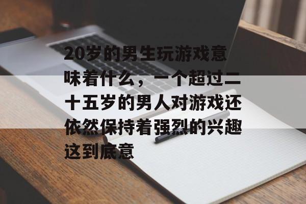 20岁的男生玩游戏意味着什么,一个超过二十五岁的男人对游戏还依然保持着强烈的兴趣这到底意 20岁的男生玩游戏意味着什么,一个超过二十五岁的男人对游戏还依然保持着强烈的兴趣这到底意