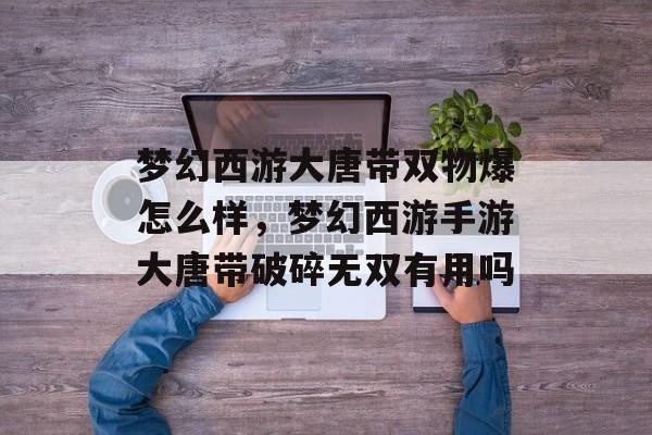 梦幻西游大唐带双物爆怎么样,梦幻西游手游大唐带破碎无双有用吗 梦幻西游大唐带双物爆怎么样,梦幻西游手游大唐带破碎无双有用吗