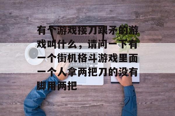 有个游戏接刀跟矛的游戏叫什么，请问一下有一个街机格斗游戏里面一个人拿两把刀的没有脚用两把