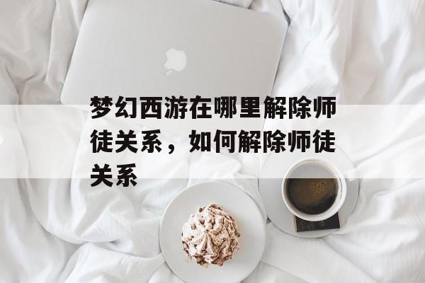 梦幻西游在哪里解除师徒关系，如何解除师徒关系