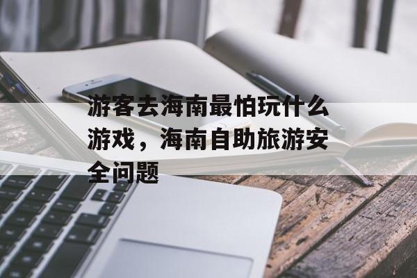 游客去海南最怕玩什么游戏,海南自助旅游安全问题 游客去海南最怕玩什么游戏,海南自助旅游安全问题