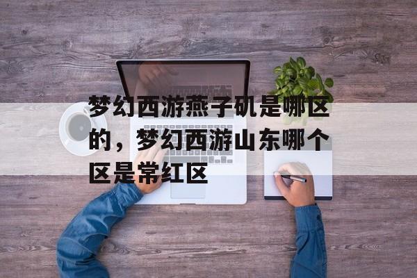梦幻西游燕子矶是哪区的,梦幻西游山东哪个区是常红区 梦幻西游燕子矶是哪区的,梦幻西游山东哪个区是常红区