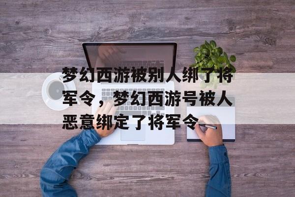 梦幻西游被别人绑了将军令,梦幻西游号被人恶意绑定了将军令 梦幻西游被别人绑了将军令,梦幻西游号被人恶意绑定了将军令