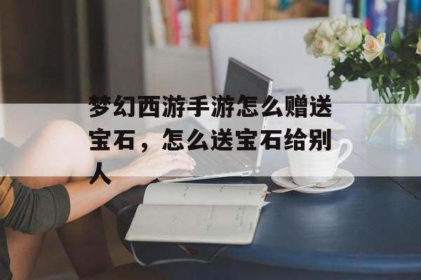梦幻西游手游怎么赠送宝石,怎么送宝石给别人 梦幻西游手游怎么赠送宝石,怎么送宝石给别人