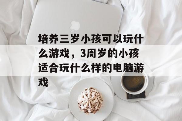 培养三岁小孩可以玩什么游戏,3周岁的小孩适合玩什么样的电脑游戏 培养三岁小孩可以玩什么游戏,3周岁的小孩适合玩什么样的电脑游戏