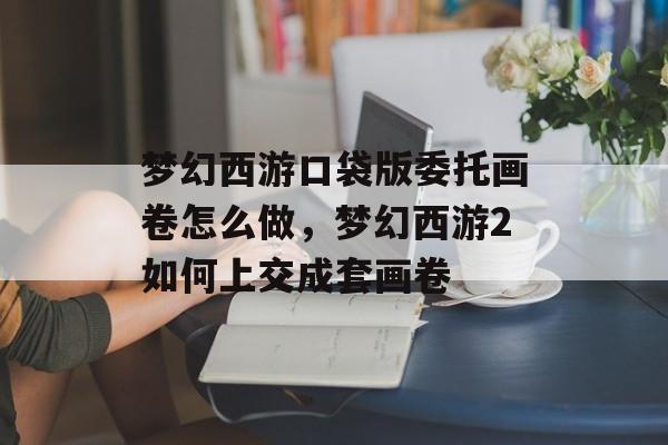 梦幻西游口袋版委托画卷怎么做,梦幻西游2如何上交成套画卷 梦幻西游口袋版委托画卷怎么做,梦幻西游2如何上交成套画卷
