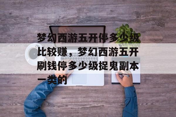 梦幻西游五开停多少级比较赚,梦幻西游五开刷钱停多少级捉鬼副本一类的 梦幻西游五开停多少级比较赚,梦幻西游五开刷钱停多少级捉鬼副本一类的