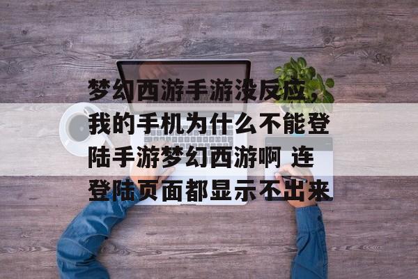 梦幻西游手游没反应,我的手机为什么不能登陆手游梦幻西游啊 连登陆页面都显示不出来 梦幻西游手游没反应,我的手机为什么不能登陆手游梦幻西游啊 连登陆页面都显示不出来