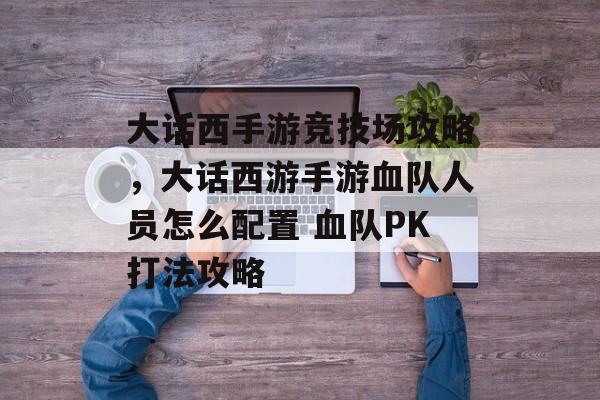 大话西手游竞技场攻略,大话西游手游血队人员怎么配置 血队PK打法攻略 大话西手游竞技场攻略,大话西游手游血队人员怎么配置 血队PK打法攻略