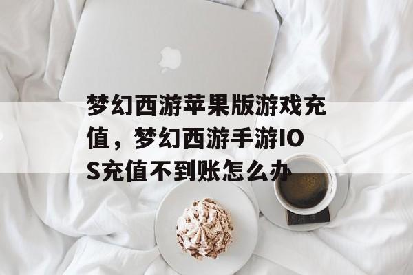 梦幻西游苹果版游戏充值,梦幻西游手游IOS充值不到账怎么办 梦幻西游苹果版游戏充值,梦幻西游手游IOS充值不到账怎么办
