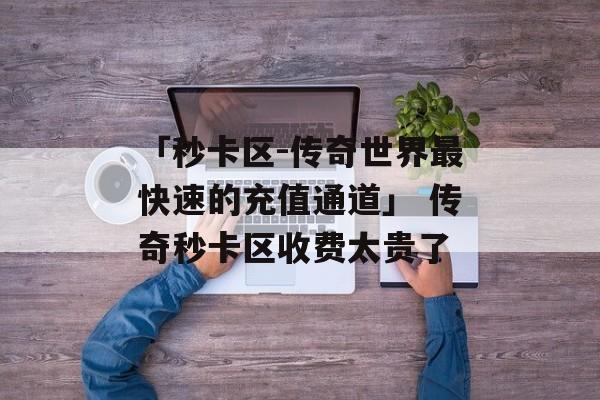 「秒卡区-传奇世界最快速的充值通道」 传奇秒卡区收费太贵了
