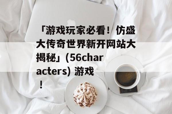 「游戏玩家必看！仿盛大传奇世界新开网站大揭秘」(56characters) 游戏 !