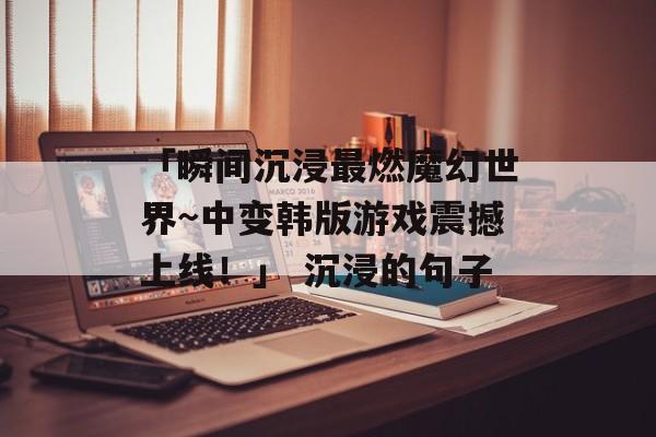 「瞬间沉浸最燃魔幻世界~中变韩版游戏震撼上线！」 沉浸的句子