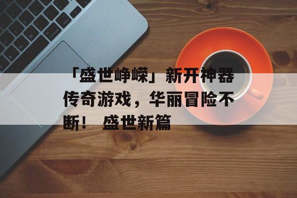 「盛世峥嵘」新开神器传奇游戏，华丽冒险不断！ 盛世新篇