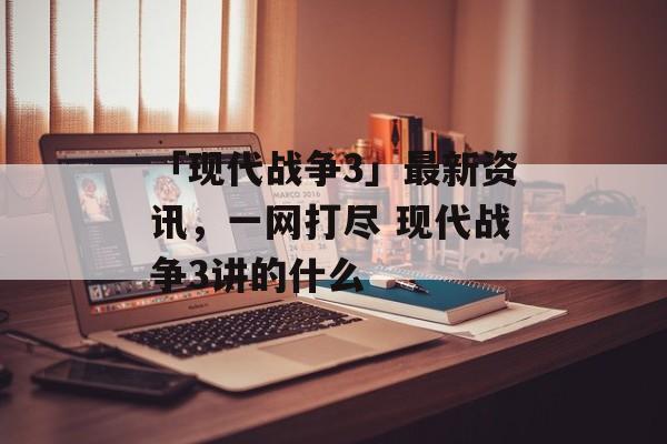 「现代战争3」最新资讯,一网打尽 现代战争3讲的什么