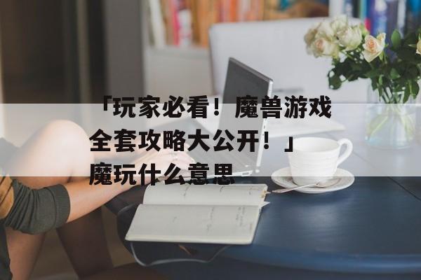 「玩家必看！魔兽游戏全套攻略大公开！」 魔玩什么意思