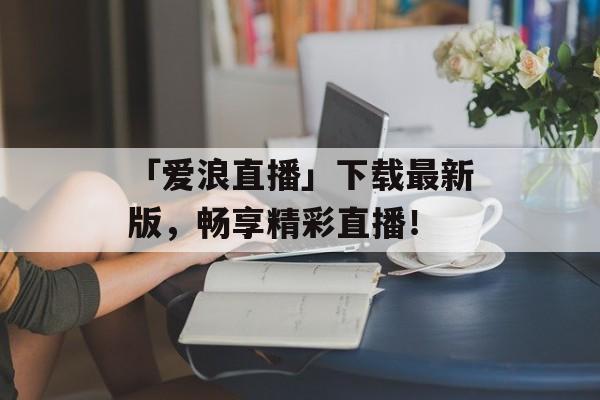 「爱浪直播」下载最新版，畅享精彩直播！