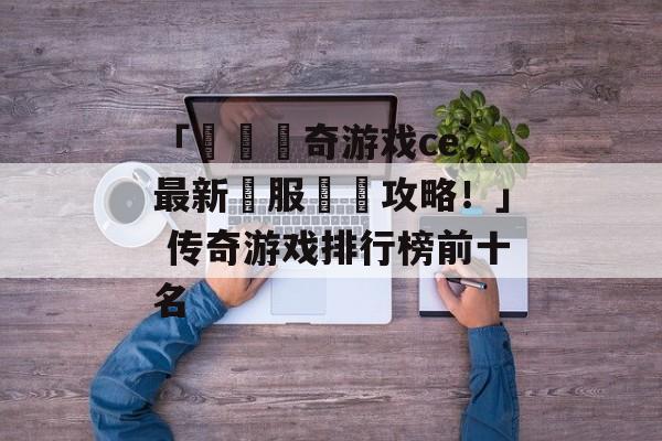 「熱門傳奇游戏ce，最新開服詳盡攻略！」 传奇游戏排行榜前十名