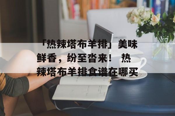 「热辣塔布羊排」美味鲜香，纷至沓来！ 热辣塔布羊排食谱在哪买