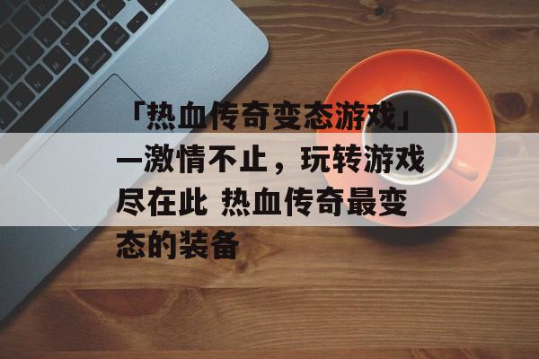 「热血传奇变态游戏」—激情不止，玩转游戏尽在此 热血传奇最变态的装备
