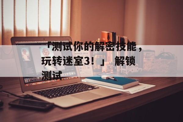 「测试你的解密技能，玩转迷室3！」 解锁测试
