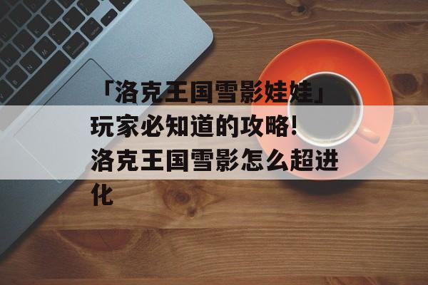「洛克王国雪影娃娃」玩家必知道的攻略! 洛克王国雪影怎么超进化