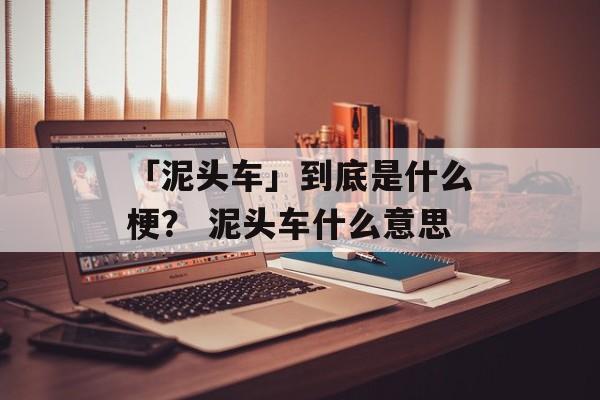 「泥头车」到底是什么梗？ 泥头车什么意思