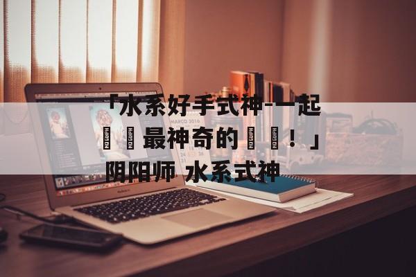 「水系好手式神-一起體驗最神奇的對戰！」 阴阳师 水系式神