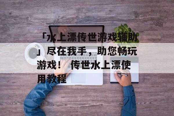 「水上漂传世游戏辅助」尽在我手，助您畅玩游戏！ 传世水上漂使用教程