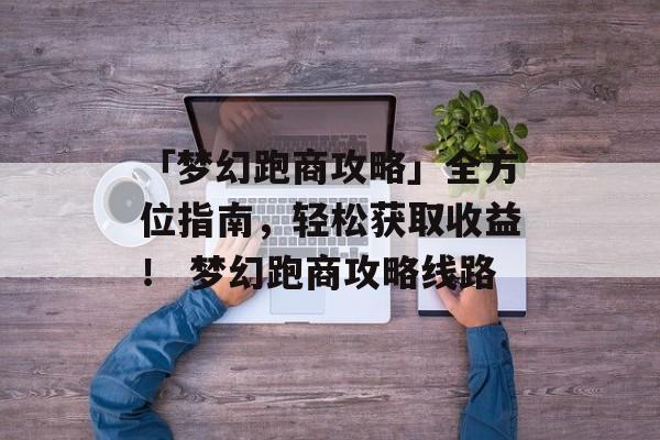 「梦幻跑商攻略」全方位指南，轻松获取收益！ 梦幻跑商攻略线路