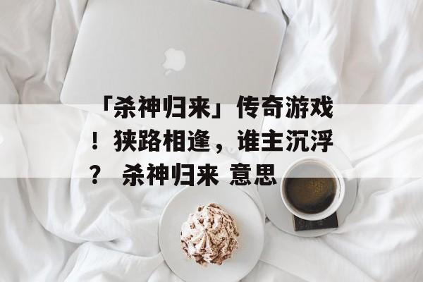 「杀神归来」传奇游戏！狭路相逢，谁主沉浮？ 杀神归来 意思