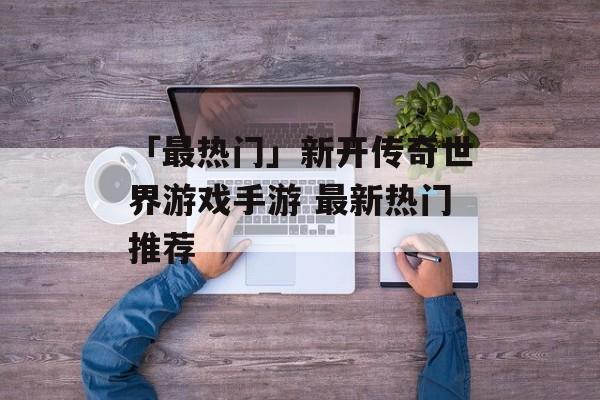 「最热门」新开传奇世界游戏手游 最新热门推荐