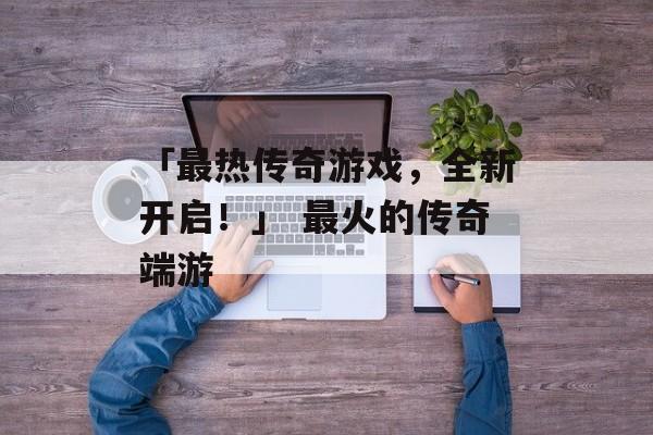 「最热传奇游戏，全新开启！」 最火的传奇端游