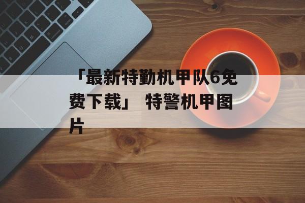 「最新特勤机甲队6免费下载」 特警机甲图片