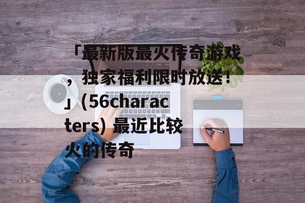 「最新版最火传奇游戏，独家福利限时放送！」(56characters) 最近比较火的传奇