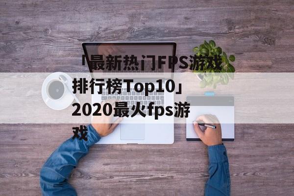 「最新热门FPS游戏排行榜Top10」 2020最火fps游戏