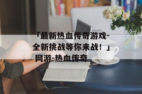 「最新热血传奇游戏-全新挑战等你来战！」 网游-热血传奇