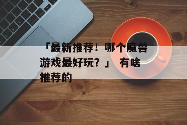 「最新推荐！哪个魔兽游戏最好玩？」 有啥推荐的
